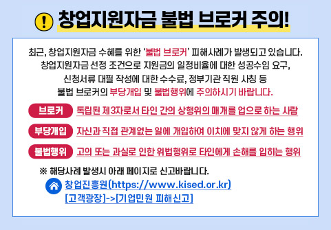 창업지원자금 불법 브로커 주의!   최근, 창업지원자금 수혜를 위한 '불법 브로커' 피해사례가 발생되고 있습니다.   창업지원자금 선정 조건으로 지원금의 일정비율에 대한 성공수임 요구,   신청서류 대필 작성에 대한 수수료, 정부기관 직원 사칭 등   불법 브로커의 부당개입 및 불법행위에 주의하시기 바랍니다.  브로커 : 독립된 제3자로서 타인 간의 상행위의 매개를 업으로 하는 사람   부당개입 : 자신과 직접 관계없는 일에 개입하여 이치에 맞지 않게 하는 행위   불법행위 : 고의 또는 과실로 인한 위법행위로 타인에게 손해를 입히는 행위    ※ 해당사례 발생시 아래 페이지로 신고바랍니다. 창업진흥원(https://www.kised.or.kr)   [고객광장]->[기업민원 피해신고]